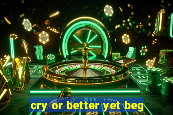 cry or better yet beg